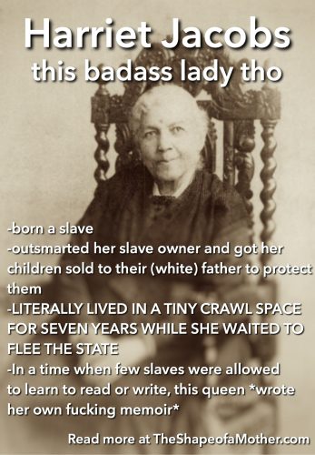 -born a slave -outsmarted her slave owner and got her children sold to their (white) father to protect them -LITERALLY LIVED IN A TINY CRAWL SPACE FOR SEVEN YEARS WHILE SHE WAITED TO FLEE THE STATE -In a time when few slaves were allowed to learn to read or write, this queen *wrote her own fucking memoir*