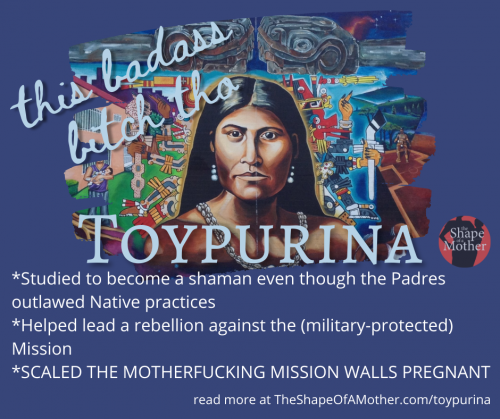 *Studied to become a shaman even though the Padres outlawed Native practices *Helped lead a rebellion against the (military-protected) Mission *SCALED THE MOTHERFUCKING MISSION WALLS PREGNANT